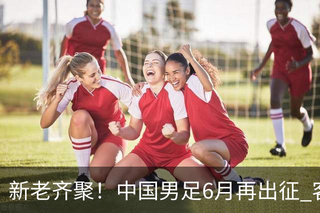 新老齐聚！中国男足6月再出征 客战新加坡主场对阵泰国